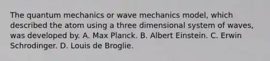 The quantum mechanics or wave mechanics model, which described the atom using a three dimensional system of waves, was developed by. A. Max Planck. B. Albert Einstein. C. Erwin Schrodinger. D. Louis de Broglie.