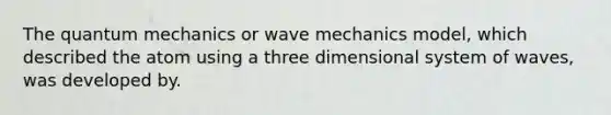 The <a href='https://www.questionai.com/knowledge/kS2ASLCIs3-quantum-mechanics' class='anchor-knowledge'>quantum mechanics</a> or wave mechanics model, which described the atom using a three dimensional system of waves, was developed by.