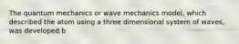 The quantum mechanics or wave mechanics model, which described the atom using a three dimensional system of waves, was developed b