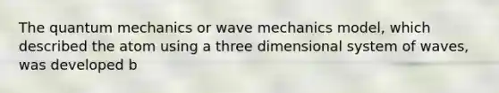 The quantum mechanics or wave mechanics model, which described the atom using a three dimensional system of waves, was developed b