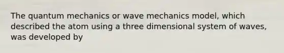 The quantum mechanics or wave mechanics model, which described the atom using a three dimensional system of waves, was developed by