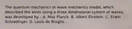 The quantum mechanics or wave mechanics model, which described the atom using a three dimensional system of waves, was developed by. - A. Max Planck. B. Albert Einstein. C. Erwin Schrodinger. D. Louis de Broglie.