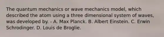 The quantum mechanics or wave mechanics model, which described the atom using a three dimensional system of waves, was developed by. - A. Max Planck. B. Albert Einstein. C. Erwin Schrodinger. D. Louis de Broglie.