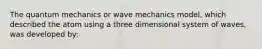 The quantum mechanics or wave mechanics model, which described the atom using a three dimensional system of waves, was developed by: