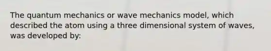 The quantum mechanics or wave mechanics model, which described the atom using a three dimensional system of waves, was developed by: