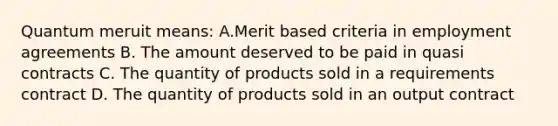 Quantum meruit means: A.Merit based criteria in employment agreements B. The amount deserved to be paid in quasi contracts C. The quantity of products sold in a requirements contract D. The quantity of products sold in an output contract