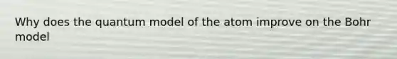 Why does the quantum model of the atom improve on the Bohr model