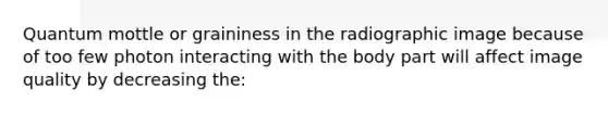 Quantum mottle or graininess in the radiographic image because of too few photon interacting with the body part will affect image quality by decreasing the: