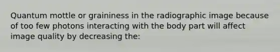Quantum mottle or graininess in the radiographic image because of too few photons interacting with the body part will affect image quality by decreasing the: