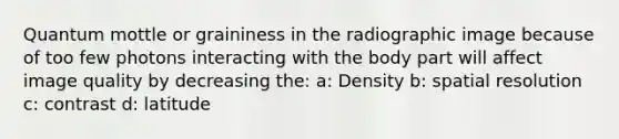 Quantum mottle or graininess in the radiographic image because of too few photons interacting with the body part will affect image quality by decreasing the: a: Density b: spatial resolution c: contrast d: latitude
