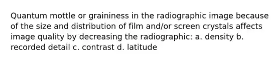 Quantum mottle or graininess in the radiographic image because of the size and distribution of film and/or screen crystals affects image quality by decreasing the radiographic: a. density b. recorded detail c. contrast d. latitude