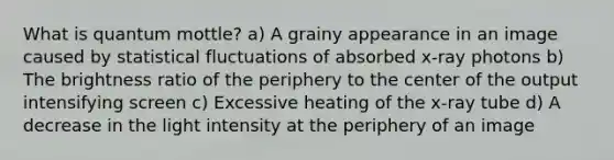 What is quantum mottle? a) A grainy appearance in an image caused by statistical fluctuations of absorbed x-ray photons b) The brightness ratio of the periphery to the center of the output intensifying screen c) Excessive heating of the x-ray tube d) A decrease in the light intensity at the periphery of an image