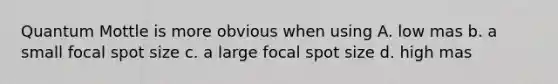 Quantum Mottle is more obvious when using A. low mas b. a small focal spot size c. a large focal spot size d. high mas