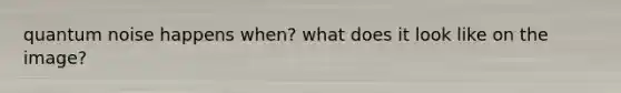 quantum noise happens when? what does it look like on the image?