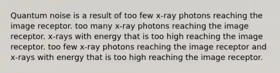 Quantum noise is a result of too few x-ray photons reaching the image receptor. too many x-ray photons reaching the image receptor. x-rays with energy that is too high reaching the image receptor. too few x-ray photons reaching the image receptor and x-rays with energy that is too high reaching the image receptor.