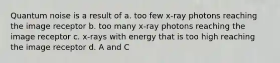 Quantum noise is a result of a. too few x-ray photons reaching the image receptor b. too many x-ray photons reaching the image receptor c. x-rays with energy that is too high reaching the image receptor d. A and C