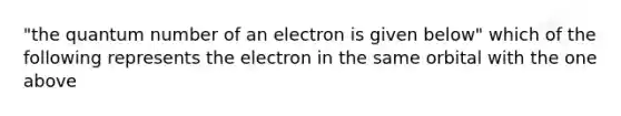 "the quantum number of an electron is given below" which of the following represents the electron in the same orbital with the one above