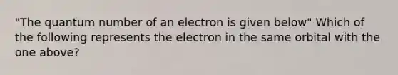 "The quantum number of an electron is given below" Which of the following represents the electron in the same orbital with the one above?