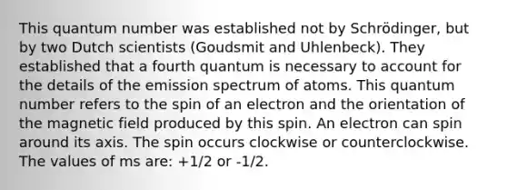 This quantum number was established not by Schrödinger, but by two Dutch scientists (Goudsmit and Uhlenbeck). They established that a fourth quantum is necessary to account for the details of the emission spectrum of atoms. This quantum number refers to the spin of an electron and the orientation of the magnetic field produced by this spin. An electron can spin around its axis. The spin occurs clockwise or counterclockwise. The values of ms are: +1/2 or -1/2.