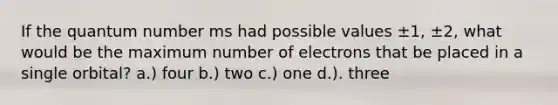 If the quantum number ms had possible values ±1, ±2, what would be the maximum number of electrons that be placed in a single orbital? a.) four b.) two c.) one d.). three