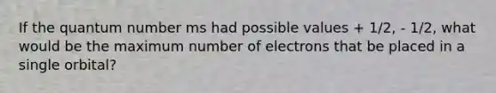 If the quantum number ms had possible values + 1/2, - 1/2, what would be the maximum number of electrons that be placed in a single orbital?