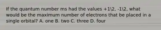 If the quantum number ms had the values +12, -12, what would be the maximum number of electrons that be placed in a single orbital? A. one B. two C. three D. four