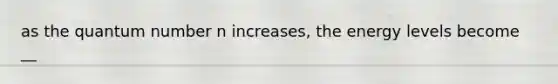 as the quantum number n increases, the energy levels become __