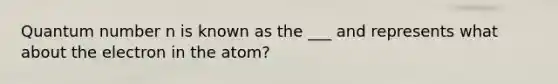 Quantum number n is known as the ___ and represents what about the electron in the atom?