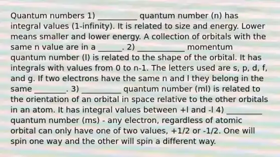 Quantum numbers 1) __________ quantum number (n) has integral values (1-infinity). It is related to size and energy. Lower means smaller and lower energy. A collection of orbitals with the same n value are in a ______. 2) ____________ momentum quantum number (l) is related to the shape of the orbital. It has integrals with values from 0 to n-1. The letters used are s, p, d, f, and g. If two electrons have the same n and l they belong in the same ________. 3) __________ quantum number (ml) is related to the orientation of an orbital in space relative to the other orbitals in an atom. It has integral values between +l and -l 4) _________ quantum number (ms) - any electron, regardless of atomic orbital can only have one of two values, +1/2 or -1/2. One will spin one way and the other will spin a different way.