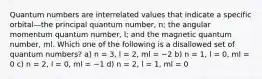 Quantum numbers are interrelated values that indicate a specific orbital—the principal quantum number, n; the angular momentum quantum number, l; and the magnetic quantum number, ml. Which one of the following is a disallowed set of quantum numbers? a) n = 3, l = 2, ml = −2 b) n = 1, l = 0, ml = 0 c) n = 2, l = 0, ml = −1 d) n = 2, l = 1, ml = 0