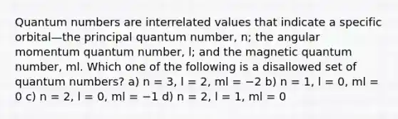 Quantum numbers are interrelated values that indicate a specific orbital—the principal quantum number, n; the angular momentum quantum number, l; and the magnetic quantum number, ml. Which one of the following is a disallowed set of quantum numbers? a) n = 3, l = 2, ml = −2 b) n = 1, l = 0, ml = 0 c) n = 2, l = 0, ml = −1 d) n = 2, l = 1, ml = 0