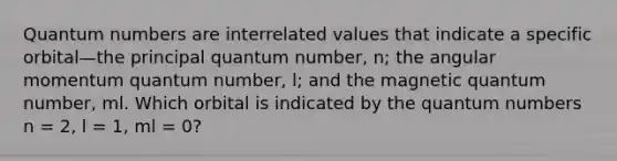 Quantum numbers are interrelated values that indicate a specific orbital—the principal quantum number, n; the angular momentum quantum number, l; and the magnetic quantum number, ml. Which orbital is indicated by the quantum numbers n = 2, l = 1, ml = 0?