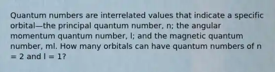 Quantum numbers are interrelated values that indicate a specific orbital—the principal quantum number, n; the angular momentum quantum number, l; and the magnetic quantum number, ml. How many orbitals can have quantum numbers of n = 2 and l = 1?