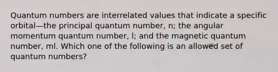 Quantum numbers are interrelated values that indicate a specific orbital—the principal quantum number, n; the angular momentum quantum number, l; and the magnetic quantum number, ml. Which one of the following is an allowed set of quantum numbers?