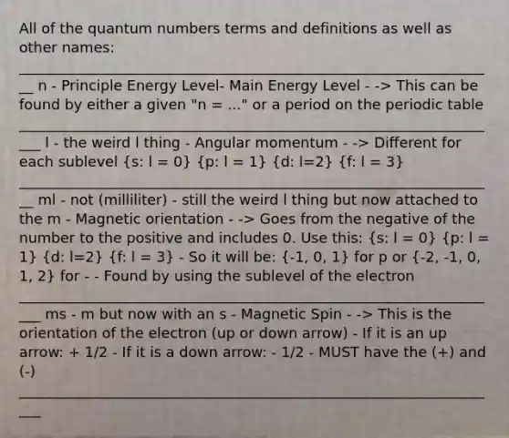 All of the quantum numbers terms and definitions as well as other names: ___________________________________________________________________ n - Principle Energy Level- Main Energy Level - -> This can be found by either a given "n = ..." or a period on the periodic table ____________________________________________________________________ l - the weird l thing - Angular momentum - -> Different for each sublevel (s: l = 0) (p: l = 1) (d: l=2) (f: l = 3) ___________________________________________________________________ ml - not (milliliter) - still the weird l thing but now attached to the m - Magnetic orientation - -> Goes from the negative of the number to the positive and includes 0. Use this: (s: l = 0) (p: l = 1) (d: l=2) (f: l = 3) - So it will be: (-1, 0, 1) for p or (-2, -1, 0, 1, 2) for - - Found by using the sublevel of the electron ____________________________________________________________________ ms - m but now with an s - Magnetic Spin - -> This is the orientation of the electron (up or down arrow) - If it is an up arrow: + 1/2 - If it is a down arrow: - 1/2 - MUST have the (+) and (-) ____________________________________________________________________