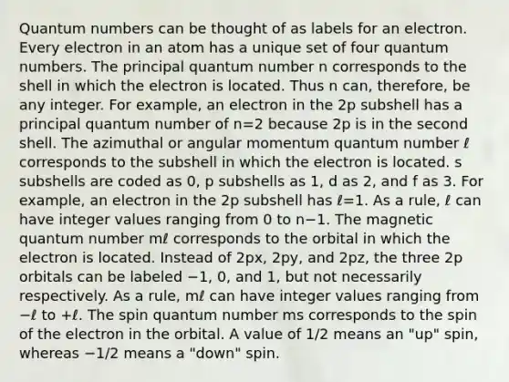 Quantum numbers can be thought of as labels for an electron. Every electron in an atom has a unique set of four quantum numbers. The principal quantum number n corresponds to the shell in which the electron is located. Thus n can, therefore, be any integer. For example, an electron in the 2p subshell has a principal quantum number of n=2 because 2p is in the second shell. The azimuthal or angular momentum quantum number ℓ corresponds to the subshell in which the electron is located. s subshells are coded as 0, p subshells as 1, d as 2, and f as 3. For example, an electron in the 2p subshell has ℓ=1. As a rule, ℓ can have integer values ranging from 0 to n−1. The magnetic quantum number mℓ corresponds to the orbital in which the electron is located. Instead of 2px, 2py, and 2pz, the three 2p orbitals can be labeled −1, 0, and 1, but not necessarily respectively. As a rule, mℓ can have integer values ranging from −ℓ to +ℓ. The spin quantum number ms corresponds to the spin of the electron in the orbital. A value of 1/2 means an "up" spin, whereas −1/2 means a "down" spin.