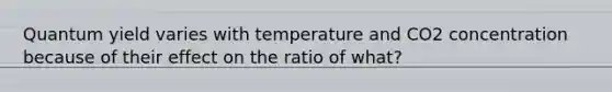 Quantum yield varies with temperature and CO2 concentration because of their effect on the ratio of what?