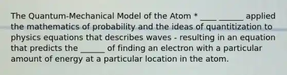 The Quantum-Mechanical Model of the Atom * ____ ______ applied the mathematics of probability and the ideas of quantitization to physics equations that describes waves - resulting in an equation that predicts the ______ of finding an electron with a particular amount of energy at a particular location in the atom.