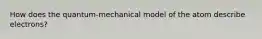 How does the quantum-mechanical model of the atom describe electrons?