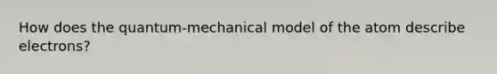 How does the quantum-mechanical model of the atom describe electrons?