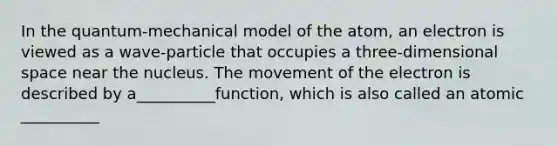 In the quantum-mechanical model of the atom, an electron is viewed as a wave-particle that occupies a three-dimensional space near the nucleus. The movement of the electron is described by a__________function, which is also called an atomic __________