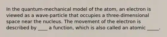 In the quantum-mechanical model of the atom, an electron is viewed as a wave-particle that occupies a three-dimensional space near the nucleus. The movement of the electron is described by ____ a function, which is also called an atomic _____.