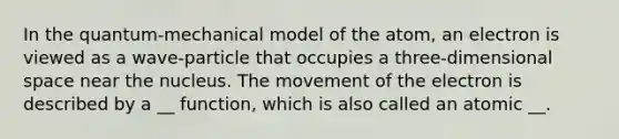 In the quantum-mechanical model of the atom, an electron is viewed as a wave-particle that occupies a three-dimensional space near the nucleus. The movement of the electron is described by a __ function, which is also called an atomic __.