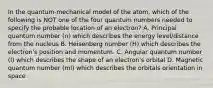 In the quantum-mechanical model of the atom, which of the following is NOT one of the four quantum numbers needed to specify the probable location of an electron? A. Principal quantum number (n) which describes the energy level/distance from the nucleus B. Heisenberg number (H) which describes the electron's position and momentum. C. Angular quantum number (l) which describes the shape of an electron's orbital D. Magnetic quantum number (ml) which describes the orbitals orientation in space