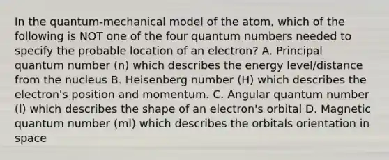 In the quantum-mechanical model of the atom, which of the following is NOT one of the four quantum numbers needed to specify the probable location of an electron? A. Principal quantum number (n) which describes the energy level/distance from the nucleus B. Heisenberg number (H) which describes the electron's position and momentum. C. Angular quantum number (l) which describes the shape of an electron's orbital D. Magnetic quantum number (ml) which describes the orbitals orientation in space