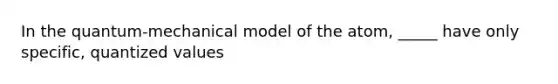 In the quantum-mechanical model of the atom, _____ have only specific, quantized values