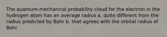 The quantum-mechanical probability cloud for the electron in the hydrogen atom has an average radius a. quite different from the radius predicted by Bohr b. that agrees with the orbital radius of Bohr