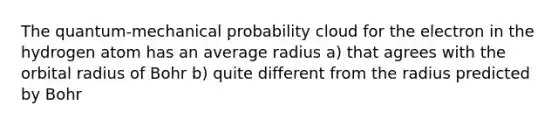 The quantum-mechanical probability cloud for the electron in the hydrogen atom has an average radius a) that agrees with the orbital radius of Bohr b) quite different from the radius predicted by Bohr