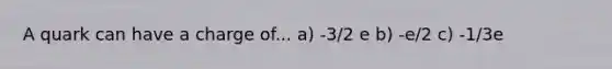 A quark can have a charge of... a) -3/2 e b) -e/2 c) -1/3e