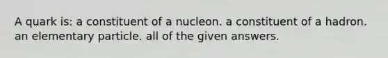 A quark is: a constituent of a nucleon. a constituent of a hadron. an elementary particle. all of the given answers.